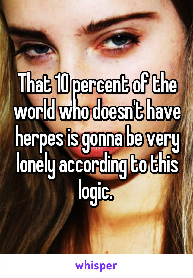 That 10 percent of the world who doesn't have herpes is gonna be very lonely according to this logic. 