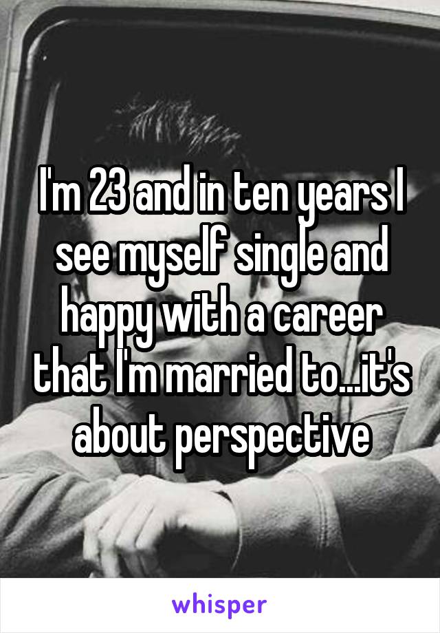 I'm 23 and in ten years I see myself single and happy with a career that I'm married to...it's about perspective
