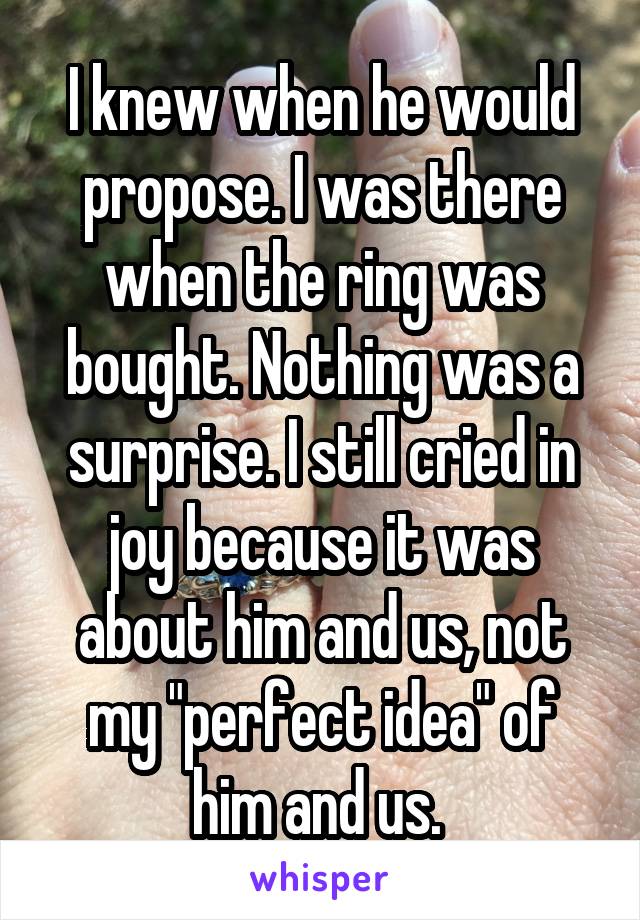 I knew when he would propose. I was there when the ring was bought. Nothing was a surprise. I still cried in joy because it was about him and us, not my "perfect idea" of him and us. 