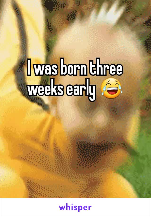 I was born three weeks early 😂