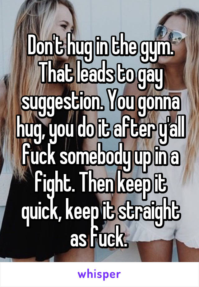 Don't hug in the gym. That leads to gay suggestion. You gonna hug, you do it after y'all fuck somebody up in a fight. Then keep it quick, keep it straight as fuck. 