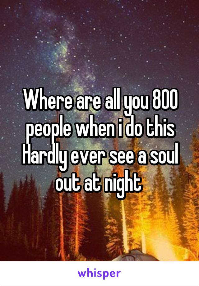 Where are all you 800 people when i do this
Hardly ever see a soul out at night 