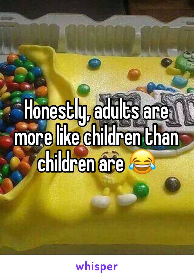 Honestly, adults are more like children than children are 😂