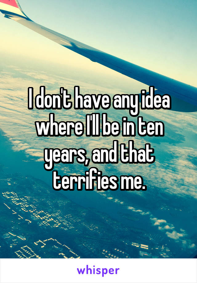 I don't have any idea where I'll be in ten years, and that terrifies me.