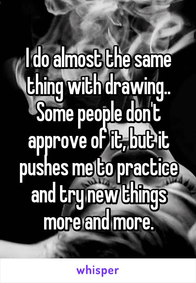I do almost the same thing with drawing.. Some people don't approve of it, but it pushes me to practice and try new things more and more.