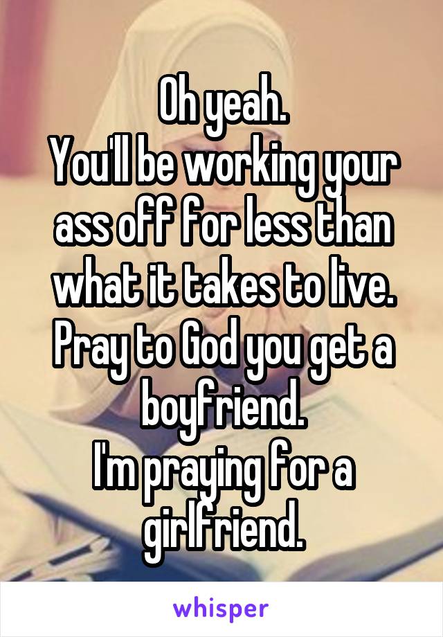 Oh yeah.
You'll be working your ass off for less than what it takes to live.
Pray to God you get a boyfriend.
I'm praying for a girlfriend.