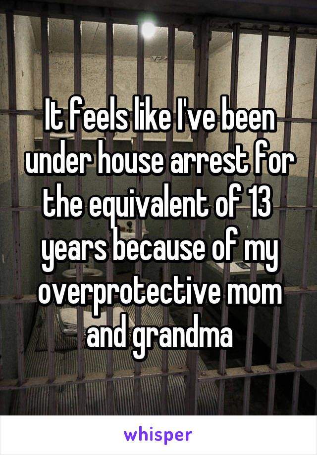 It feels like I've been under house arrest for the equivalent of 13  years because of my overprotective mom and grandma