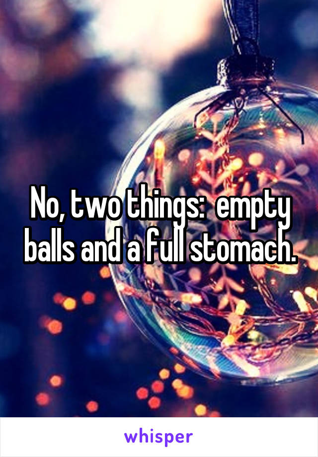 No, two things:  empty balls and a full stomach.