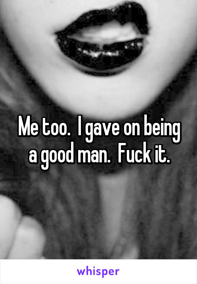 Me too.  I gave on being a good man.  Fuck it.