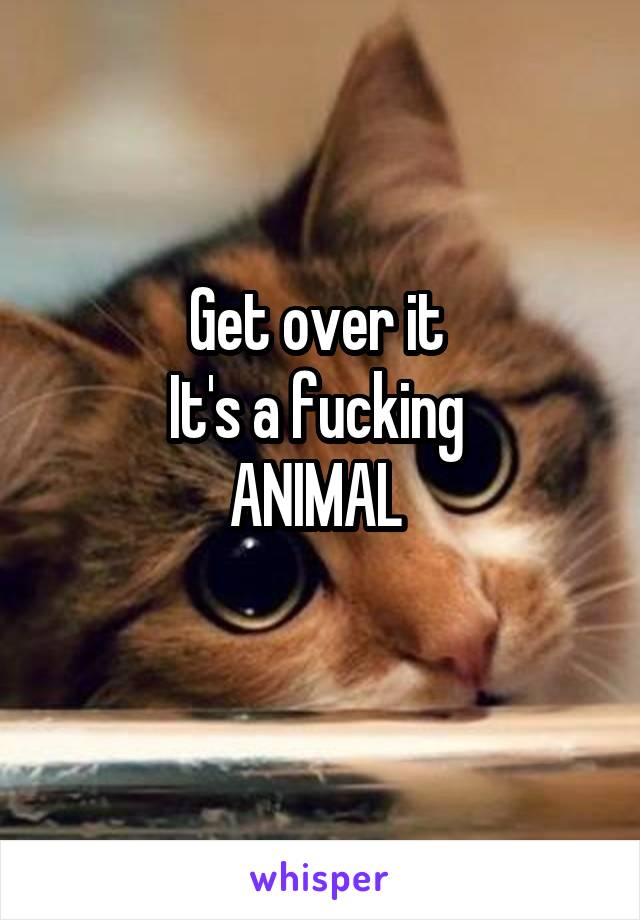 Get over it 
It's a fucking 
ANIMAL 
