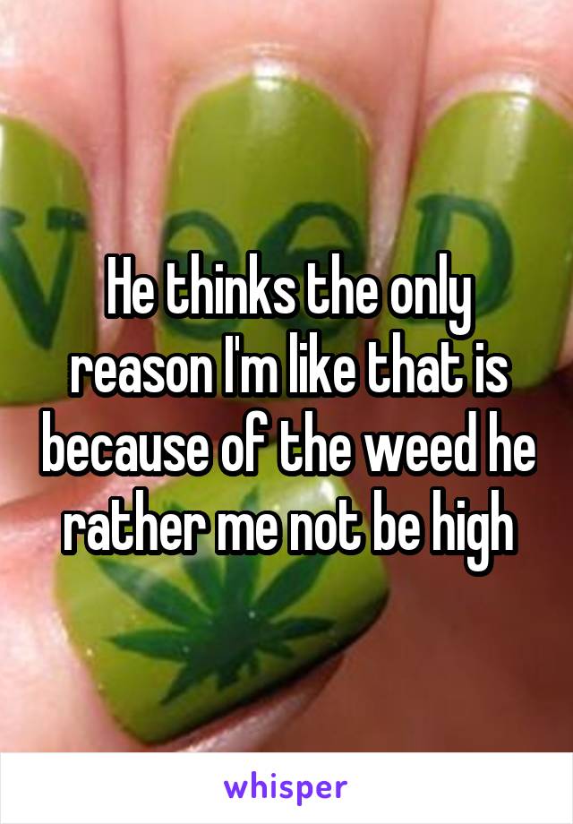 He thinks the only reason I'm like that is because of the weed he rather me not be high