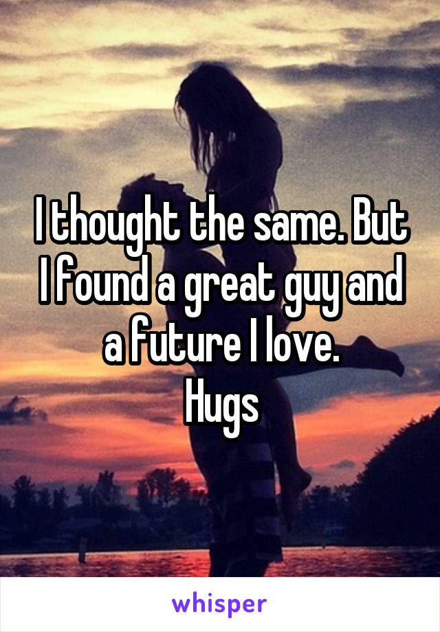 I thought the same. But I found a great guy and a future I love.
Hugs