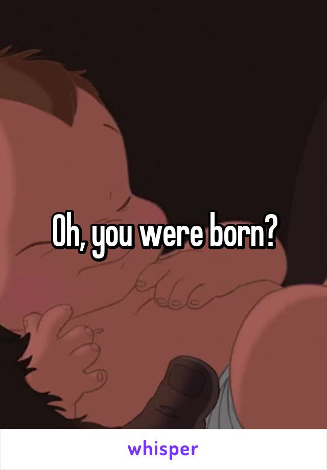 Oh, you were born?