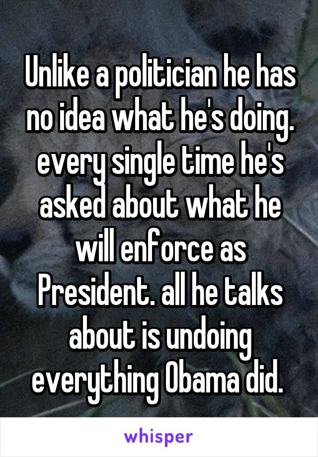 Unlike a politician he has no idea what he's doing. every single time he's asked about what he will enforce as President. all he talks about is undoing everything Obama did. 