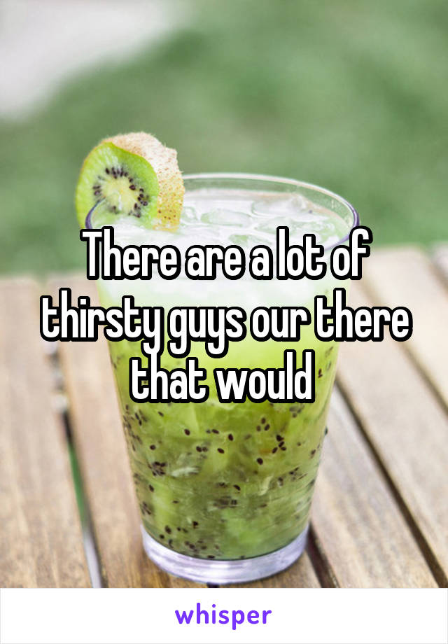 There are a lot of thirsty guys our there that would 