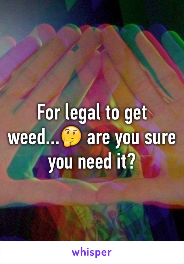 For legal to get weed...🤔 are you sure you need it? 