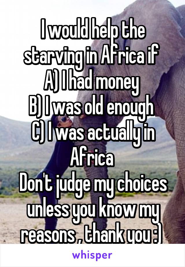 I would help the starving in Africa if 
A) I had money 
B) I was old enough 
C) I was actually in Africa 
Don't judge my choices unless you know my reasons , thank you :) 