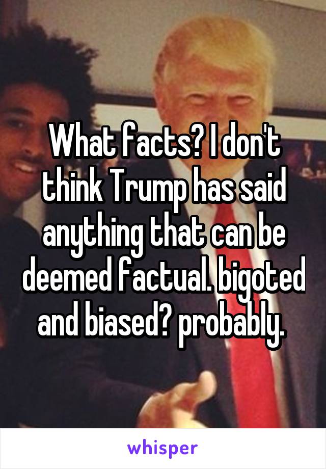 What facts? I don't think Trump has said anything that can be deemed factual. bigoted and biased? probably. 