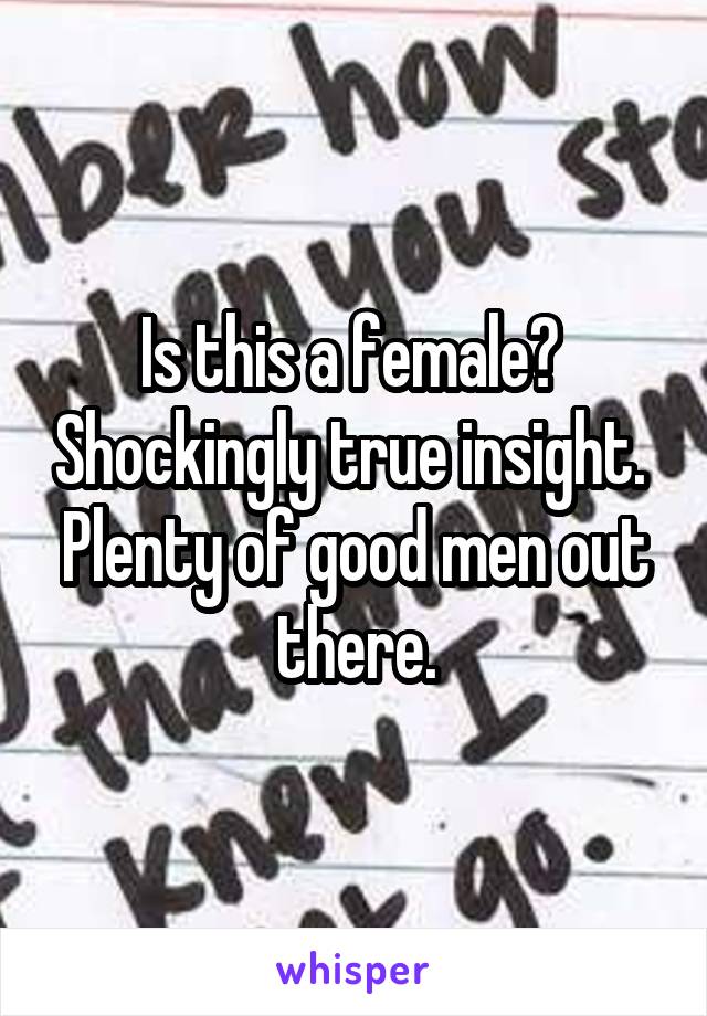 Is this a female?  Shockingly true insight.  Plenty of good men out there.