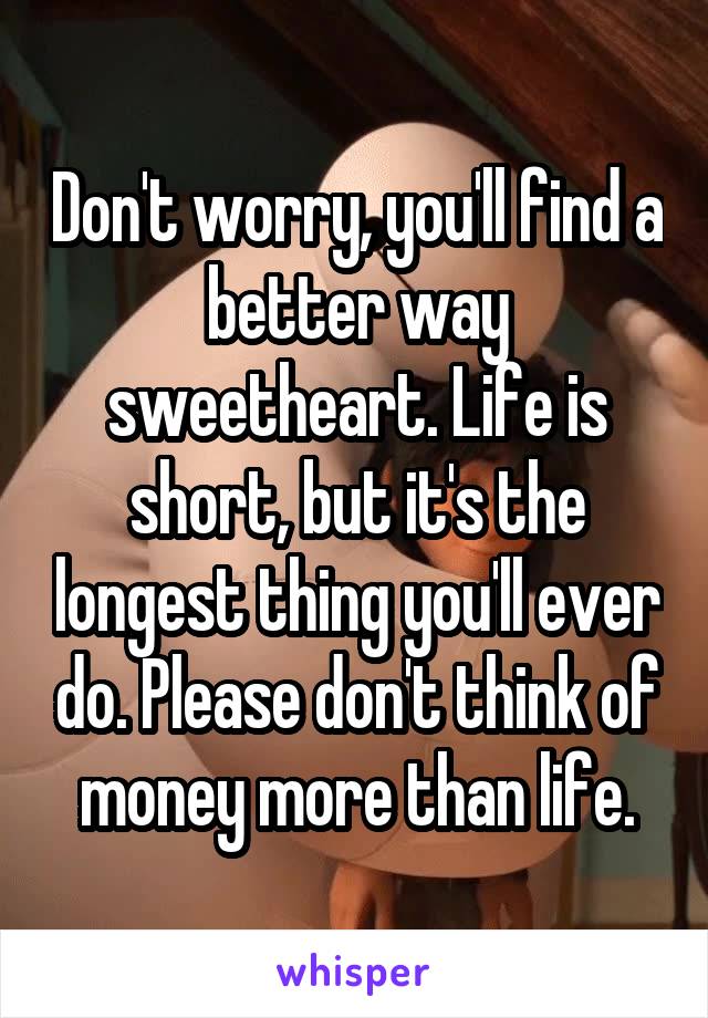 Don't worry, you'll find a better way sweetheart. Life is short, but it's the longest thing you'll ever do. Please don't think of money more than life.