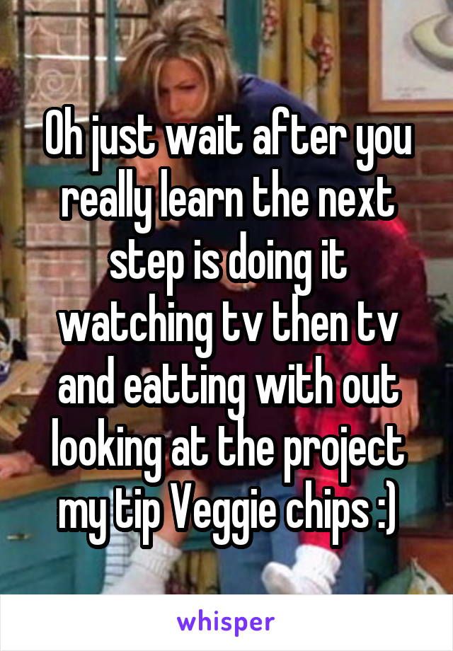 Oh just wait after you really learn the next step is doing it watching tv then tv and eatting with out looking at the project my tip Veggie chips :)