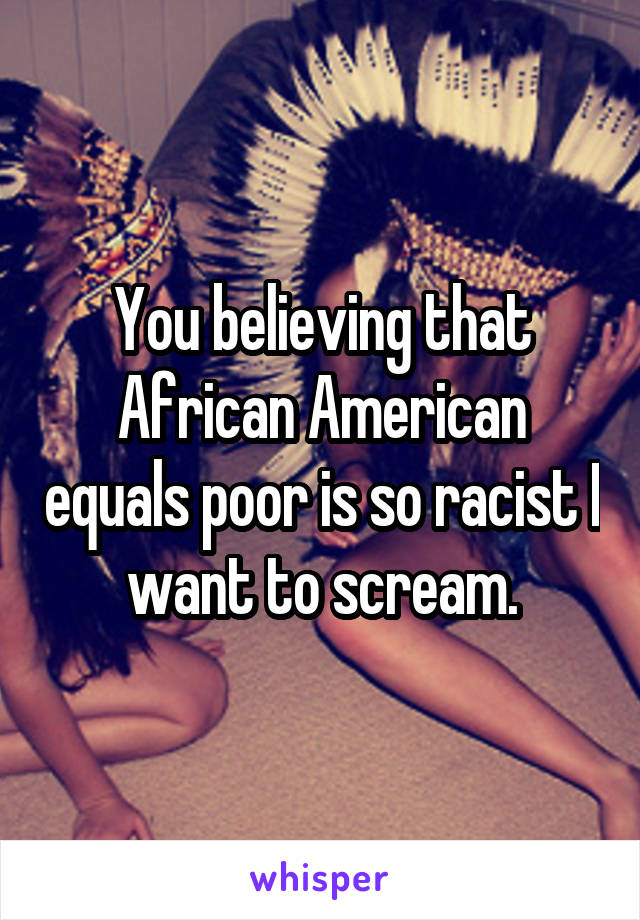 You believing that African American equals poor is so racist I want to scream.