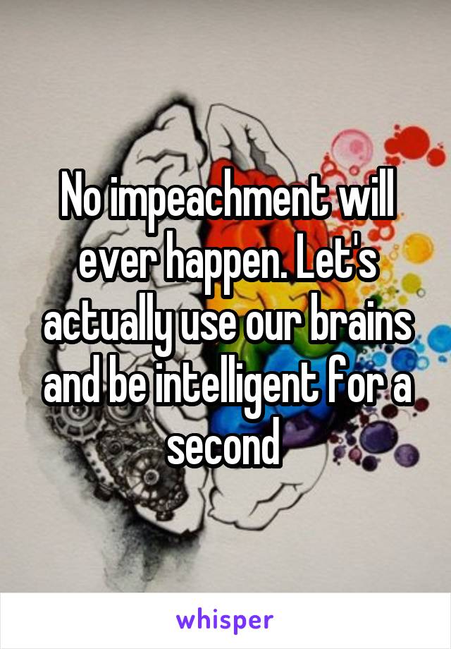 No impeachment will ever happen. Let's actually use our brains and be intelligent for a second 