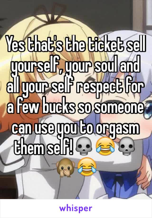 Yes that's the ticket sell yourself, your soul and all your self respect for a few bucks so someone can use you to orgasm them self!💀😂💀🙊😂