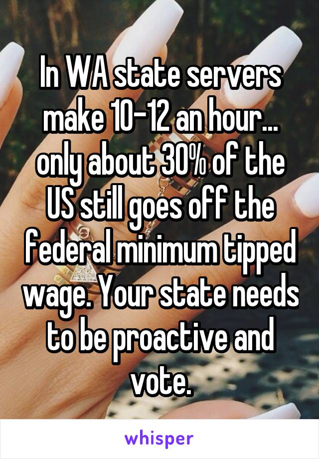 In WA state servers make 10-12 an hour... only about 30% of the US still goes off the federal minimum tipped wage. Your state needs to be proactive and vote.