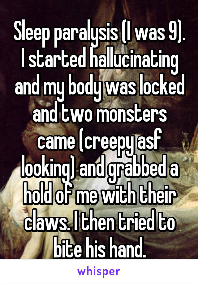 Sleep paralysis (I was 9). I started hallucinating and my body was locked and two monsters came (creepy asf looking) and grabbed a hold of me with their claws. I then tried to bite his hand.