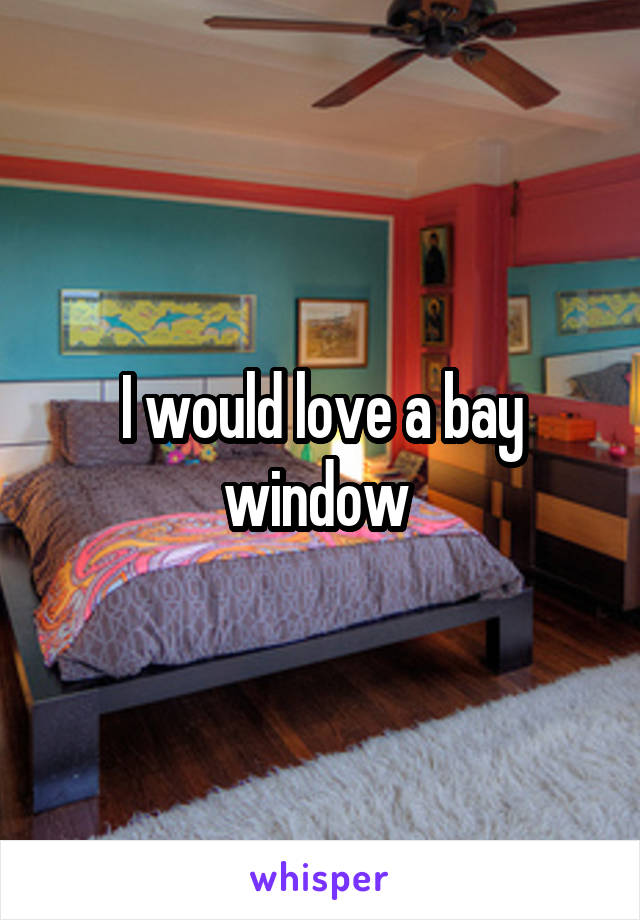 I would love a bay window 