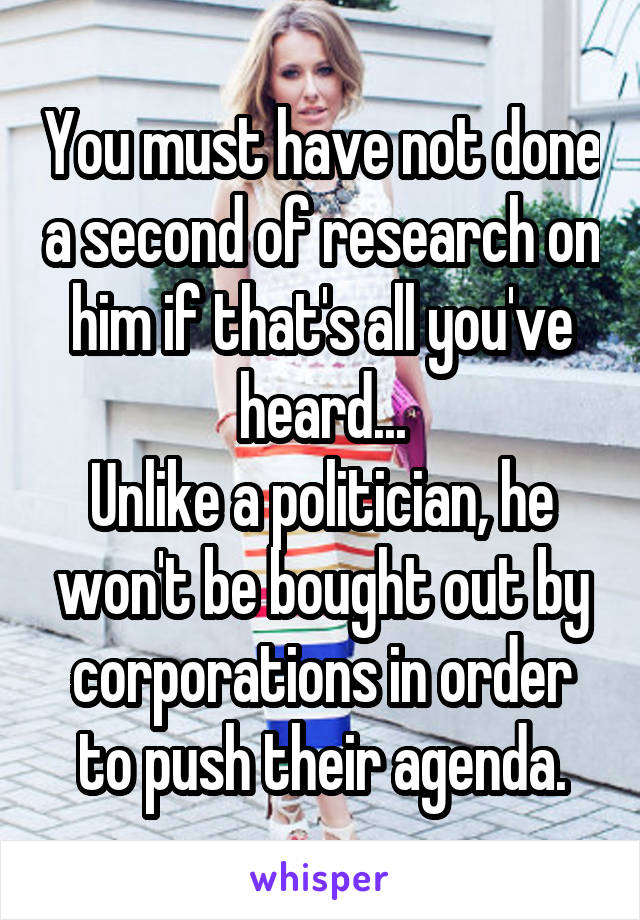 You must have not done a second of research on him if that's all you've heard...
Unlike a politician, he won't be bought out by corporations in order to push their agenda.