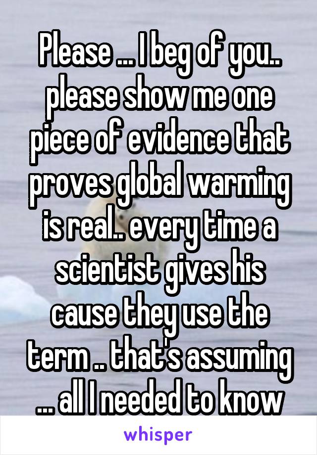 Please ... I beg of you.. please show me one piece of evidence that proves global warming is real.. every time a scientist gives his cause they use the term .. that's assuming ... all I needed to know