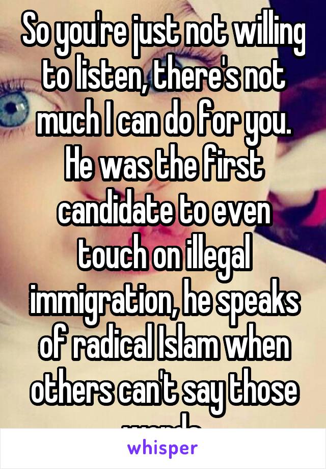 So you're just not willing to listen, there's not much I can do for you. He was the first candidate to even touch on illegal immigration, he speaks of radical Islam when others can't say those words.