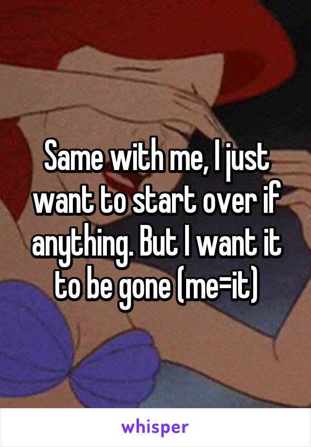 Same with me, I just want to start over if anything. But I want it to be gone (me=it)
