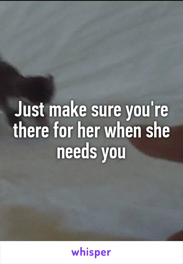 Just make sure you're there for her when she needs you