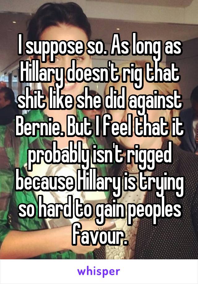 I suppose so. As long as Hillary doesn't rig that shit like she did against Bernie. But I feel that it probably isn't rigged because Hillary is trying so hard to gain peoples favour.