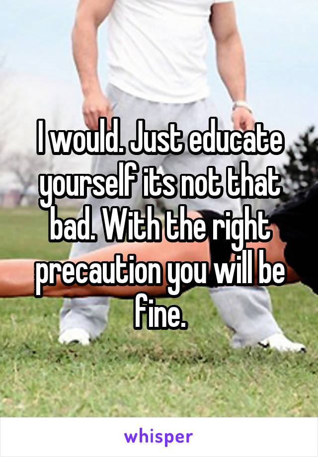 I would. Just educate yourself its not that bad. With the right precaution you will be fine.