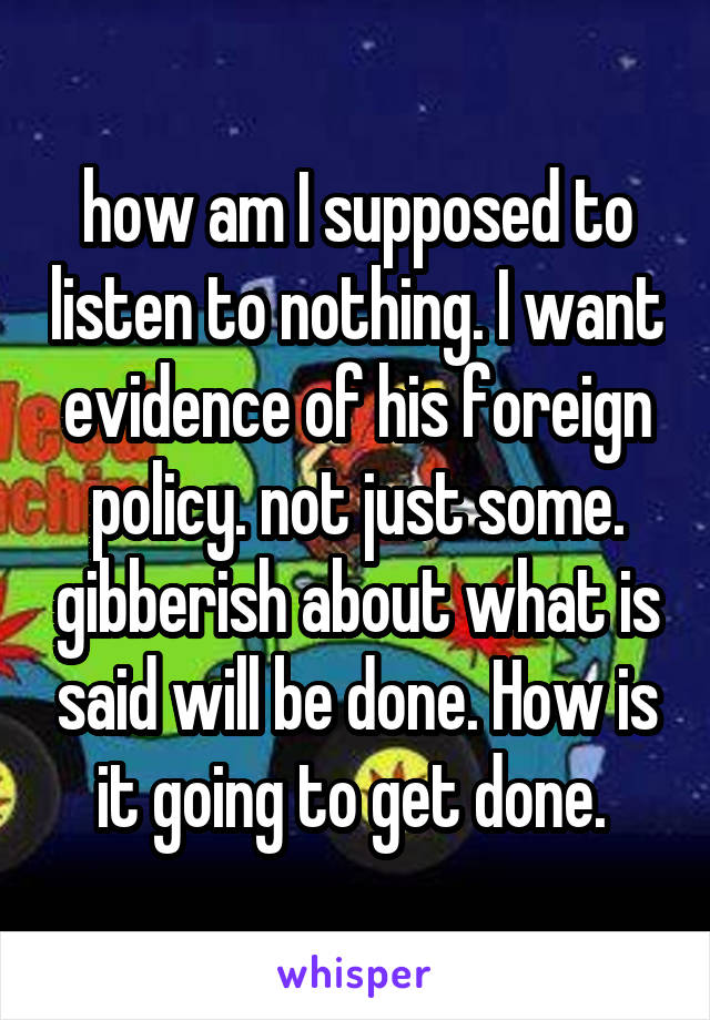 how am I supposed to listen to nothing. I want evidence of his foreign policy. not just some. gibberish about what is said will be done. How is it going to get done. 