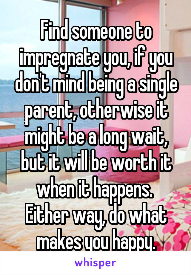 Find someone to impregnate you, if you don't mind being a single parent, otherwise it might be a long wait, but it will be worth it when it happens. 
Either way, do what makes you happy.