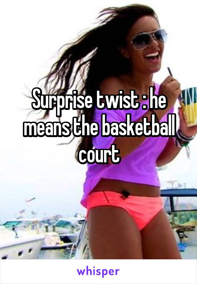 Surprise twist : he means the basketball court
