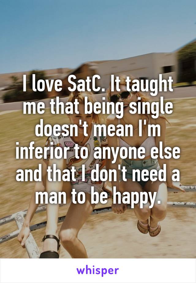 I love SatC. It taught me that being single doesn't mean I'm inferior to anyone else and that I don't need a man to be happy.