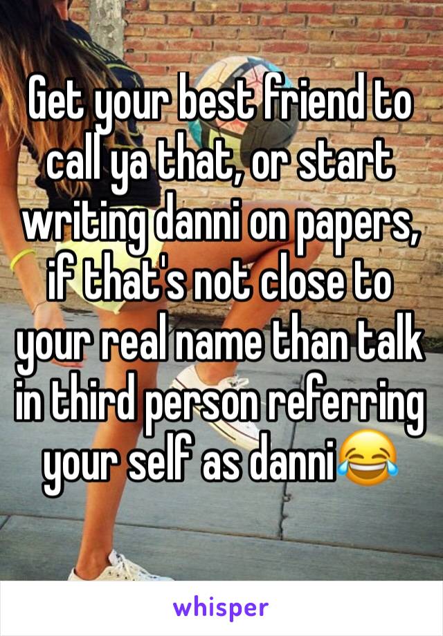 Get your best friend to call ya that, or start writing danni on papers, if that's not close to your real name than talk in third person referring your self as danni😂