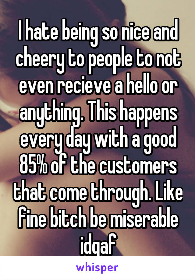 I hate being so nice and cheery to people to not even recieve a hello or anything. This happens every day with a good 85% of the customers that come through. Like fine bitch be miserable idgaf