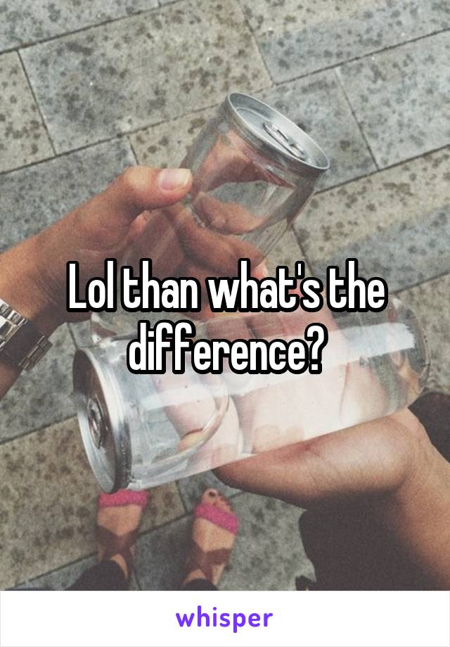 Lol than what's the difference?