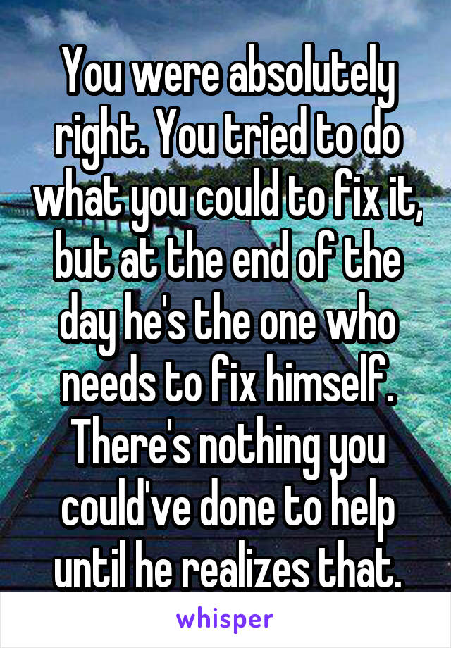 You were absolutely right. You tried to do what you could to fix it, but at the end of the day he's the one who needs to fix himself. There's nothing you could've done to help until he realizes that.