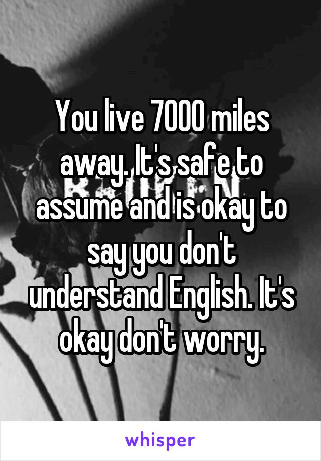 You live 7000 miles away. It's safe to assume and is okay to say you don't understand English. It's okay don't worry.