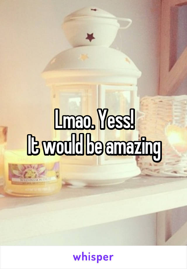 Lmao. Yess!
It would be amazing