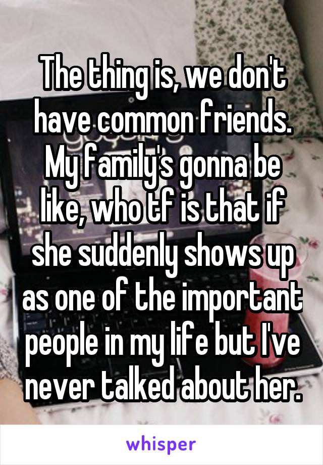 The thing is, we don't have common friends. My family's gonna be like, who tf is that if she suddenly shows up as one of the important people in my life but I've never talked about her.