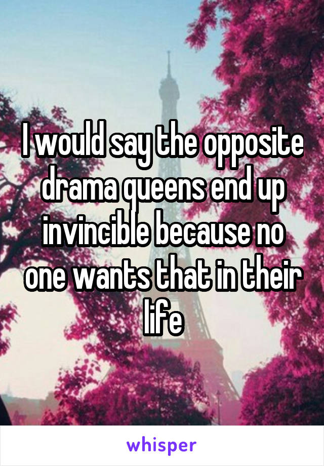I would say the opposite drama queens end up invincible because no one wants that in their life